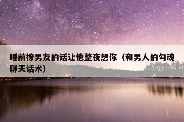 睡前撩男友的话让他整夜想你（和男人的勾魂聊天话术）