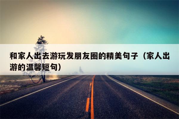 和家人出去游玩发朋友圈的精美句子（家人出游的温馨短句）