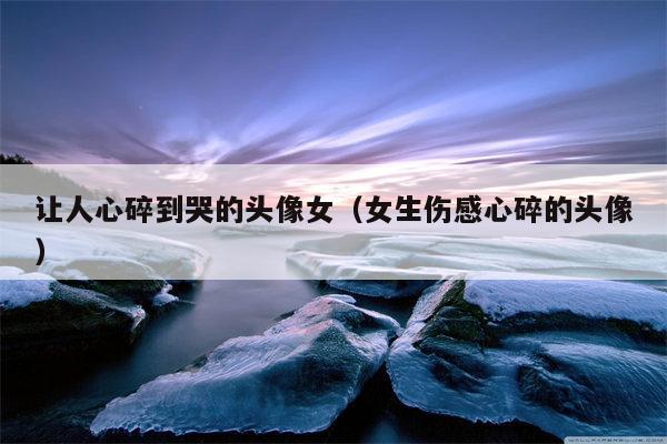 让人心碎到哭的头像女（女生伤感心碎的头像）