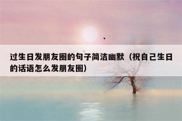 过生日发朋友圈的句子简洁幽默（祝自己生日的话语怎么发朋友圈）
