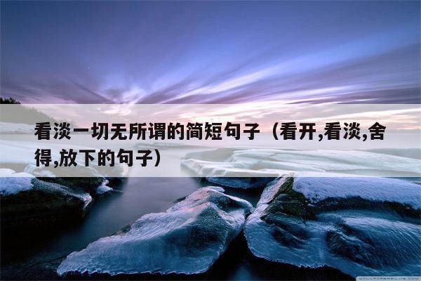 看淡一切无所谓的简短句子（看开,看淡,舍得,放下的句子）