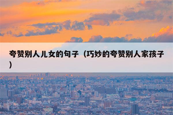 夸赞别人儿女的句子（巧妙的夸赞别人家孩子）