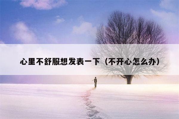 心里不舒服想发表一下（不开心怎么办）