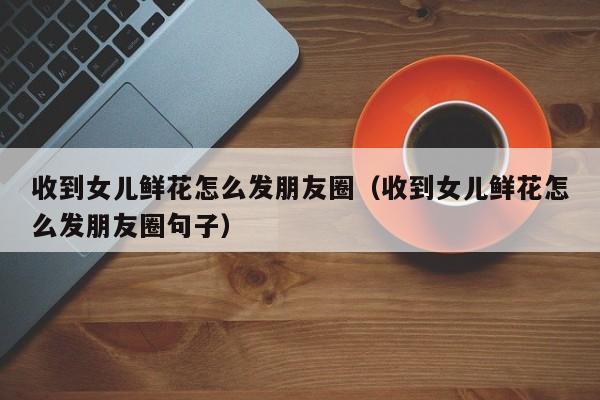 收到女儿鲜花怎么发朋友圈（收到女儿鲜花怎么发朋友圈句子）