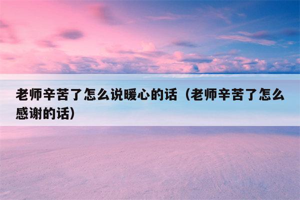 老师辛苦了怎么说暖心的话（老师辛苦了怎么感谢的话）