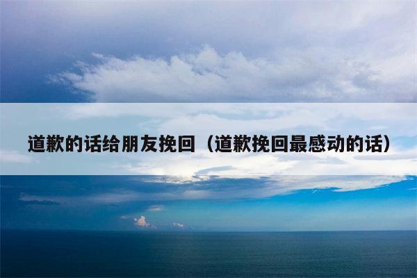 道歉的话给朋友挽回（道歉挽回最感动的话）