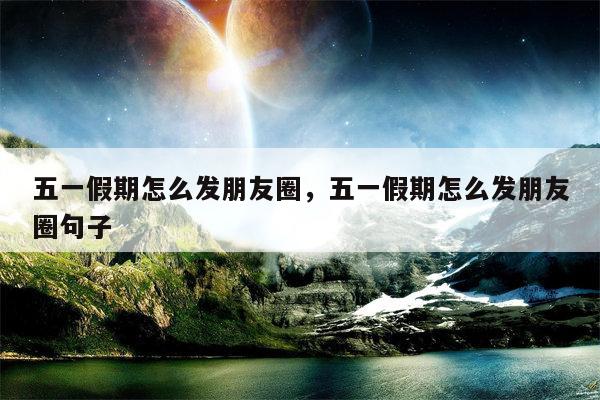五一假期怎么发朋友圈，五一假期怎么发朋友圈句子