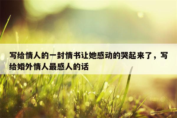 写给情人的一封情书让她感动的哭起来了，写给婚外情人最感人的话