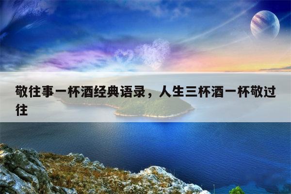 敬往事一杯酒经典语录，人生三杯酒一杯敬过往