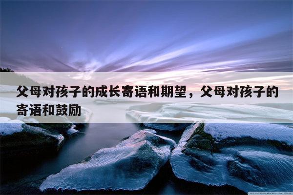 父母对孩子的成长寄语和期望，父母对孩子的寄语和鼓励