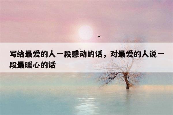 写给最爱的人一段感动的话，对最爱的人说一段最暖心的话