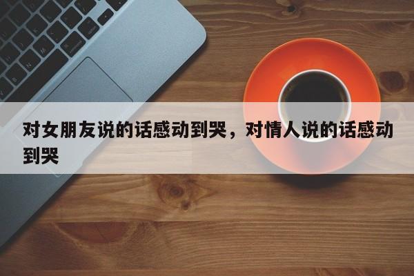对女朋友说的话感动到哭，对情人说的话感动到哭