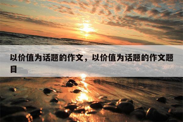 以价值为话题的作文，以价值为话题的作文题目