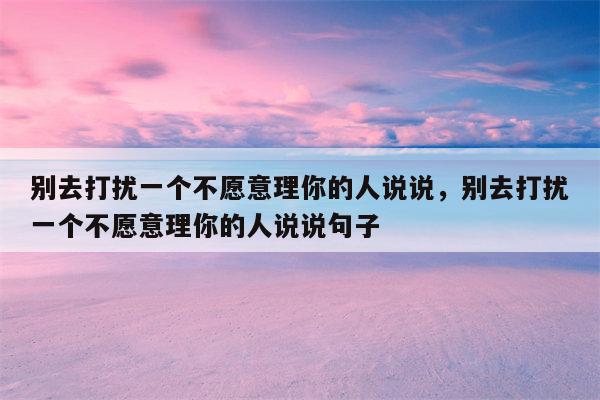 别去打扰一个不愿意理你的人说说，别去打扰一个不愿意理你的人说说句子