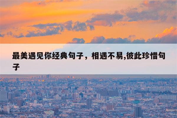 最美遇见你经典句子，相遇不易,彼此珍惜句子