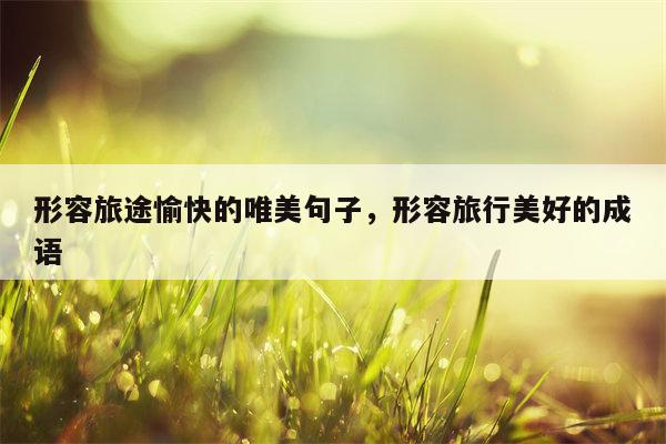 形容旅途愉快的唯美句子，形容旅行美好的成语