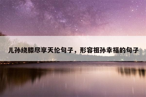 儿孙绕膝尽享天伦句子，形容祖孙幸福的句子