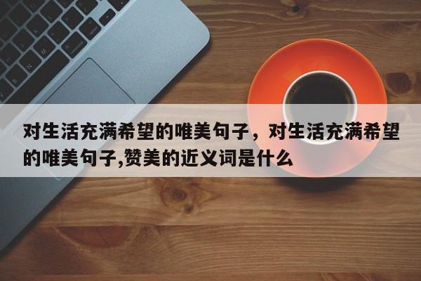 对生活充满希望的唯美句子，对生活充满希望的唯美句子,赞美的近义词是什么