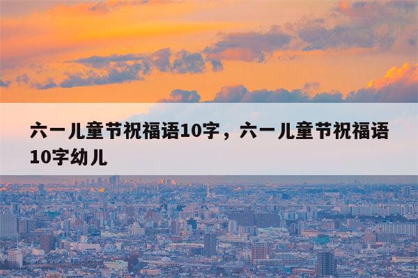 六一儿童节祝福语10字，六一儿童节祝福语10字幼儿