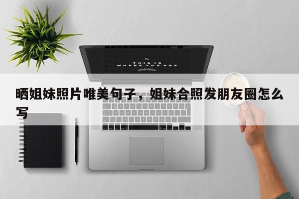 晒姐妹照片唯美句子，姐妹合照发朋友圈怎么写