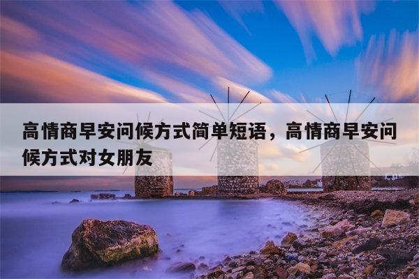 高情商早安问候方式简单短语，高情商早安问候方式对女朋友