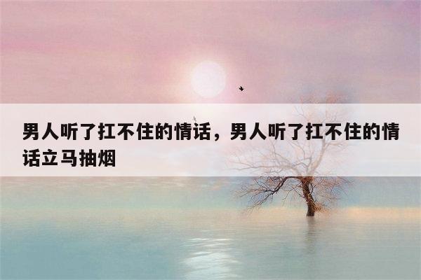 男人听了扛不住的情话，男人听了扛不住的情话立马抽烟
