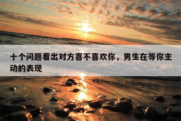 十个问题看出对方喜不喜欢你，男生在等你主动的表现