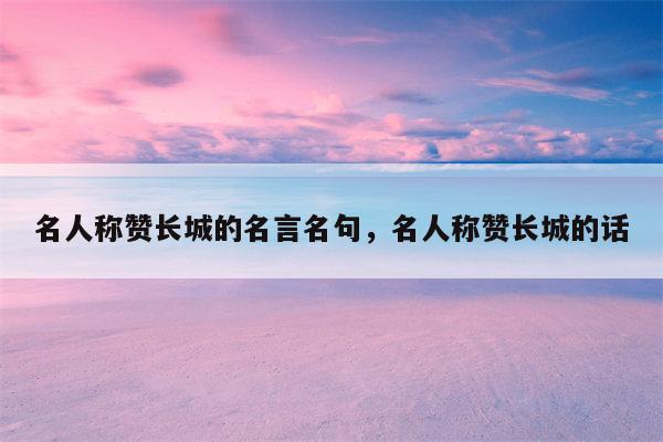 名人称赞长城的名言名句，名人称赞长城的话