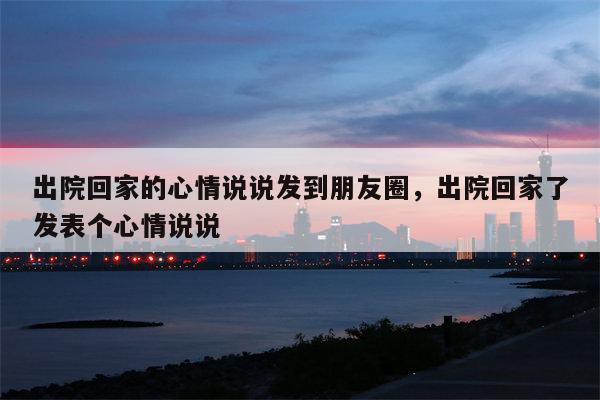 出院回家的心情说说发到朋友圈，出院回家了发表个心情说说