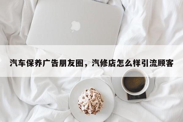 汽车保养广告朋友圈，汽修店怎么样引流顾客