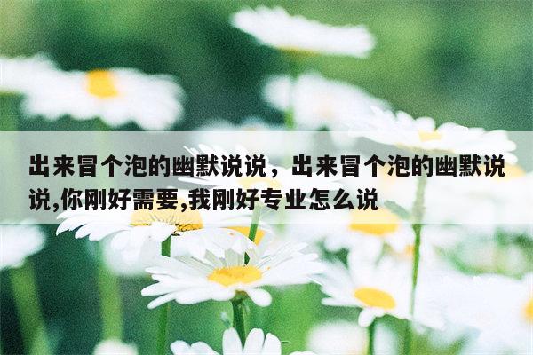 出来冒个泡的幽默说说，出来冒个泡的幽默说说,你刚好需要,我刚好专业怎么说