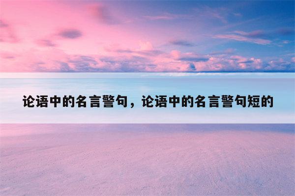 论语中的名言警句，论语中的名言警句短的