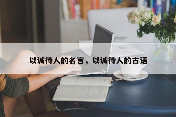 以诚待人的名言，以诚待人的古语
