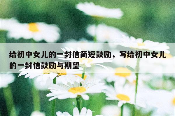 给初中女儿的一封信简短鼓励，写给初中女儿的一封信鼓励与期望