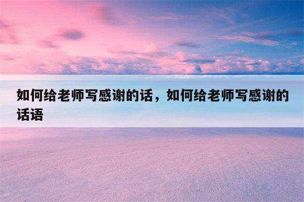 如何给老师写感谢的话，如何给老师写感谢的话语