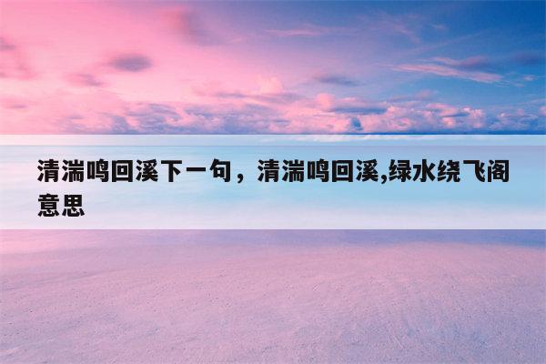 清湍鸣回溪下一句，清湍鸣回溪,绿水绕飞阁意思